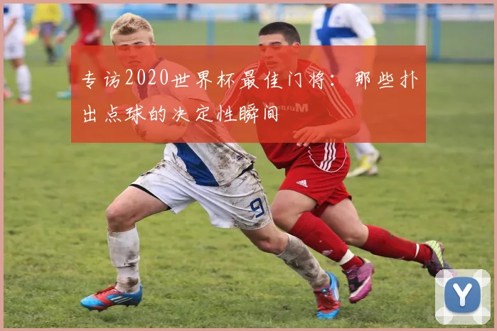 专访2020世界杯最佳门将：那些扑出点球的决定性瞬间