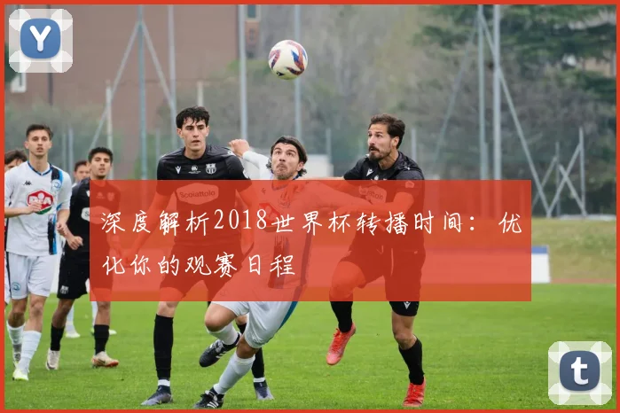 深度解析2018世界杯转播时间：优化你的观赛日程