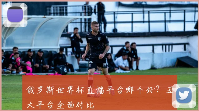俄罗斯世界杯直播平台哪个好？五大平台全面对比