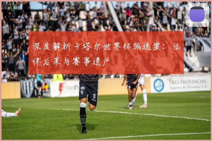 深度解析卡塔尔世界杯贿选案：法律后果与赛事遗产