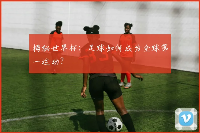 揭秘世界杯：足球如何成为全球第一运动？